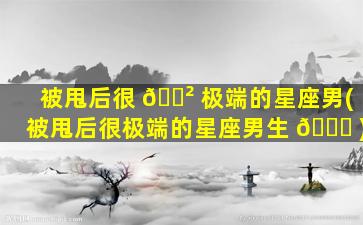 被甩后很 🌲 极端的星座男(被甩后很极端的星座男生 🐞 )